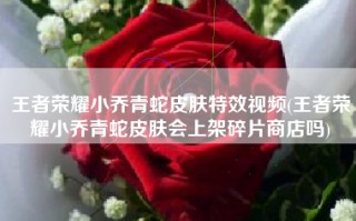 王者荣耀小乔青蛇皮肤特效视频(王者荣耀小乔青蛇皮肤会上架碎片商店吗)
