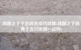 鸿图之下于吉政务技巧攻略(鸿图之下政务于吉只出现一次吗)