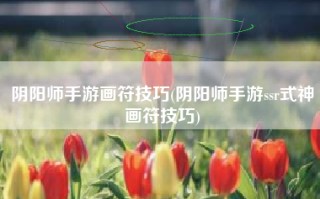 阴阳师手游画符技巧(阴阳师手游ssr式神画符技巧)