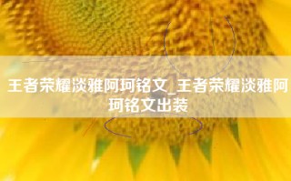 王者荣耀淡雅阿珂铭文_王者荣耀淡雅阿珂铭文出装