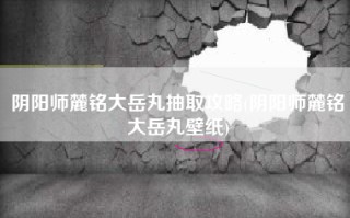 阴阳师麓铭大岳丸抽取攻略(阴阳师麓铭大岳丸壁纸)
