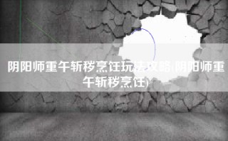 阴阳师重午斩秽烹饪玩法攻略(阴阳师重午斩秽烹饪)