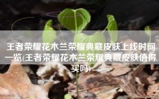 王者荣耀花木兰荣耀典藏皮肤上线时间一览(王者荣耀花木兰荣耀典藏皮肤值得买吗)