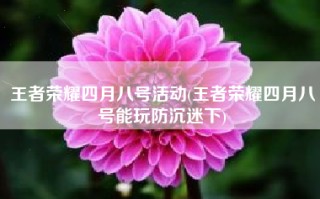 王者荣耀四月八号活动(王者荣耀四月八号能玩防沉迷下)