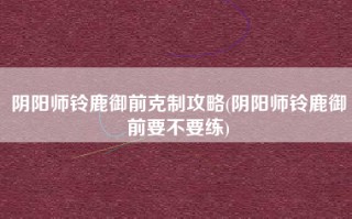 阴阳师铃鹿御前克制攻略(阴阳师铃鹿御前要不要练)