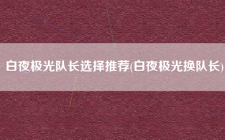 白夜极光队长选择推荐(白夜极光换队长)