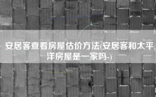 安居客查看房屋估价方法(安居客和太平洋房屋是一家吗-)