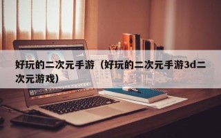 好玩的二次元手游（好玩的二次元手游3d二次元游戏）