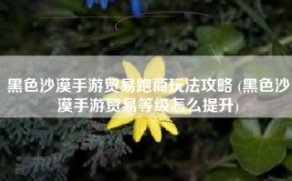 黑色沙漠手游贸易跑商玩法攻略 (黑色沙漠手游贸易等级怎么提升)