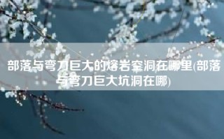 部落与弯刀巨大的熔岩空洞在哪里(部落与弯刀巨大坑洞在哪)