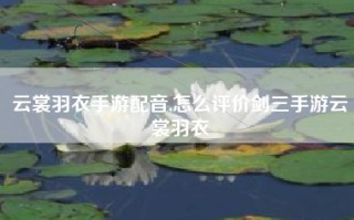云裳羽衣手游配音,怎么评价剑三手游云裳羽衣