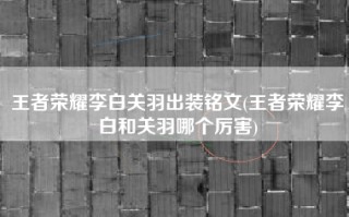 王者荣耀李白关羽出装铭文(王者荣耀李白和关羽哪个厉害)