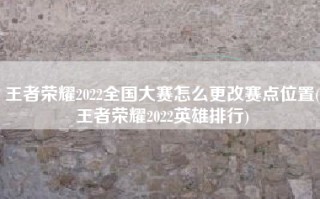 王者荣耀2022全国大赛怎么更改赛点位置(王者荣耀2022英雄排行)