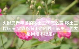 火影忍者手游的秽土三代怎么玩 秽土三代玩法(火影忍者手游的秽土转生二代大招网络不稳定)