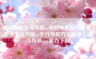 腾讯地图北斗导航ar步行导航如何使用（使用北斗导航ar步行导航方法分享）(北斗导航app官方下载)
