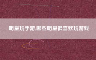明星玩手游,哪些明星很喜欢玩游戏