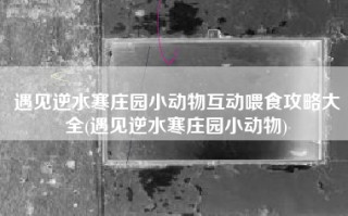 遇见逆水寒庄园小动物互动喂食攻略大全(遇见逆水寒庄园小动物)