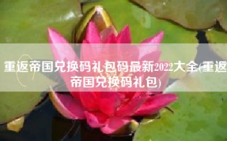 重返帝国兑换码礼包码最新2022大全(重返帝国兑换码礼包)