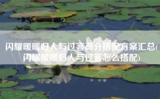 闪耀暖暖归人与过客高分搭配方案汇总(闪耀暖暖归人与过客怎么搭配)