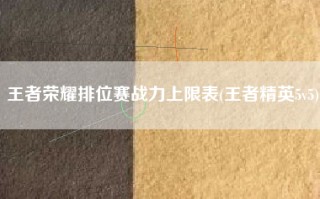 王者荣耀排位赛战力上限表(王者精英5v5)