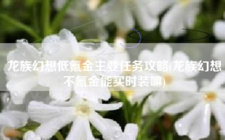 龙族幻想低氪金主要任务攻略(龙族幻想不氪金能买时装嘛)