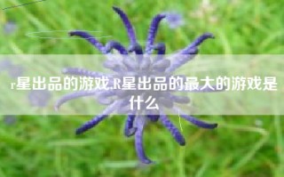 r星出品的游戏,R星出品的最大的游戏是什么
