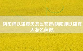 阴阳师以津真天怎么获得(阴阳师以津真天怎么获得)