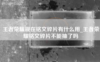 王者荣耀现在铭文碎片有什么用_王者荣耀铭文碎片不能抽了吗