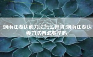 烟雨江湖伏羲刀法怎么进阶(烟雨江湖伏羲刀法有必要学吗)