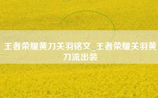 王者荣耀黄刀关羽铭文_王者荣耀关羽黄刀流出装