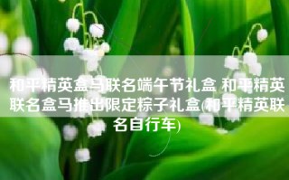 和平精英盒马联名端午节礼盒 和平精英联名盒马推出限定粽子礼盒(和平精英联名自行车)