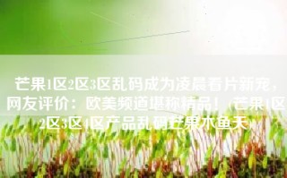 芒果1区2区3区乱码成为凌晨看片新宠，网友评价：欧美频道堪称精品！(芒果1区2区3区4区产品乱码芒果木鱼天)