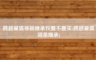 跨越星弧等级继承仪要不要买(跨越星弧词条继承)