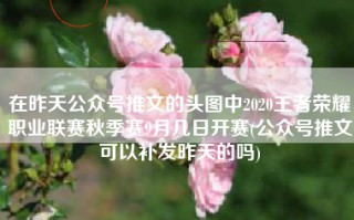 在昨天公众号推文的头图中2020王者荣耀职业联赛秋季赛9月几日开赛(公众号推文可以补发昨天的吗)