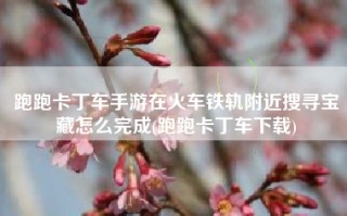 跑跑卡丁车手游在火车铁轨附近搜寻宝藏怎么完成(跑跑卡丁车下载)