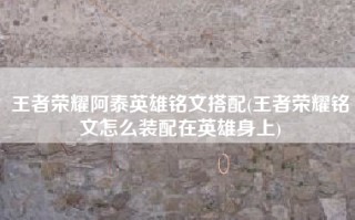 王者荣耀阿泰英雄铭文搭配(王者荣耀铭文怎么装配在英雄身上)