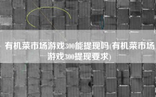 有机菜市场游戏300能提现吗(有机菜市场游戏300提现要求)
