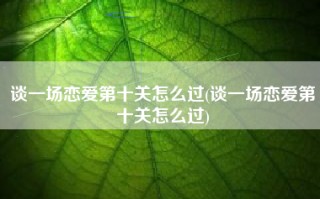谈一场恋爱第十关怎么过(谈一场恋爱第十关怎么过)