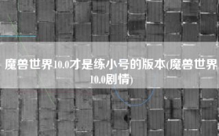 魔兽世界10.0才是练小号的版本(魔兽世界10.0剧情)