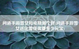 问道手游雪女和电精哪个好(问道手游雪女进化雷怪需要多少元宝)