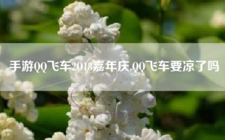 手游QQ飞车2O18嘉年庆,QQ飞车要凉了吗