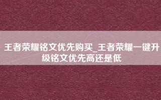 王者荣耀铭文优先购买_王者荣耀一键升级铭文优先高还是低
