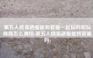 第五人格渠道服能和官服一起玩吗和玩具商怎么滑翔(第五人格渠道服能转官服吗)
