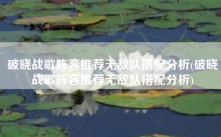 破晓战歌阵容推荐无敌队搭配分析(破晓战歌阵容推荐无敌队搭配分析)