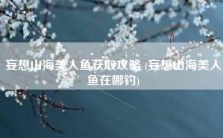妄想山海美人鱼获取攻略 (妄想山海美人鱼在哪钓)