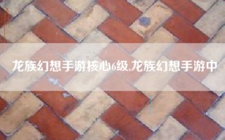龙族幻想手游核心6级,龙族幻想手游中
