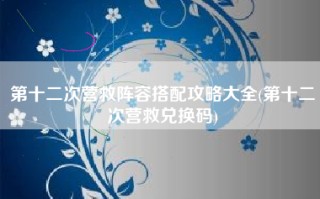 第十二次营救阵容搭配攻略大全(第十二次营救兑换码)
