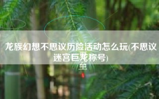龙族幻想不思议历险活动怎么玩(不思议迷宫巨龙称号)