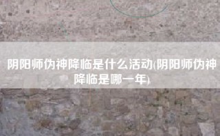 阴阳师伪神降临是什么活动(阴阳师伪神降临是哪一年)