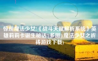 惊现魔法少女!《战斗天赋解析系统》英雄莉莉卡诞生秘话![多图](魔法少女之祈祷游戏下载)